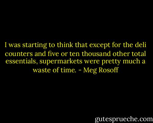 I was starting to think that except for the deli counters and five or ten thousand other total essentials, supermarkets were pretty much a waste of time. - Meg Rosoff