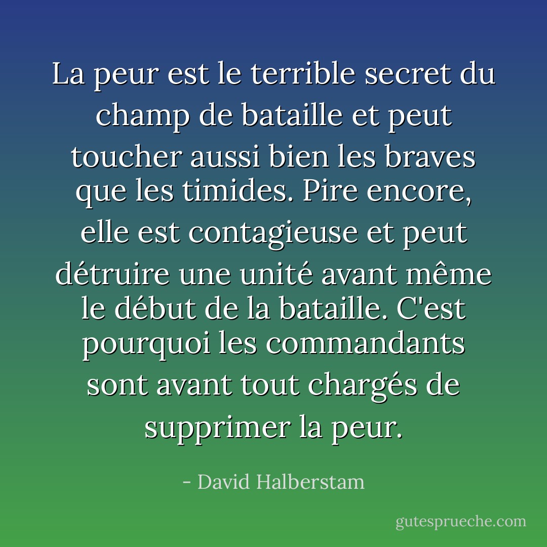 La peur est le terrible secret du champ de bataille et peut toucher aussi bien les braves que les timides. Pire encore, elle est contagieuse et peut détruire une unité avant même le début de la bataille. C'est pourquoi les commandants sont avant tout chargés de supprimer la peur. - David Halberstam