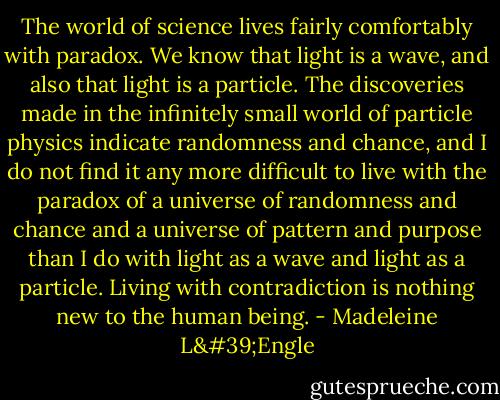 The world of science lives fairly comfortably with paradox. We know that light is a wave, and also that light is a particle. The discoveries made in the infinitely small world of particle physics indicate randomness and chance, and I do not find it any more difficult to live with the paradox of a universe of randomness and chance and a universe of pattern and purpose than I do with light as a wave and light as a particle. Living with contradiction is nothing new to the human being. - Madeleine L'Engle
