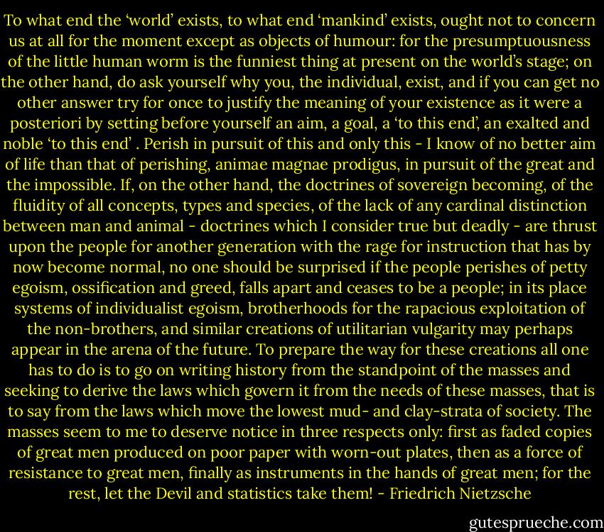 To what end the ‘world’ exists, to what end ‘man­kind’ exists, ought not to concern us at all for the moment except as objects of humour: for the presumptuousness of the little human worm is the funniest thing at present on the world’s stage; on the other hand, do ask yourself why you, the individual, exist, and if you can get no other answer try for once to justify the meaning of your existence as it were a posteriori by setting before yourself an aim, a goal, a ‘to this end’, an exalted and noble ‘to this end’ . Perish in pursuit of this and only this - I know of no better aim of life than that of perishing, animae magnae prodigus, in pursuit of the great and the impossible. If, on the other hand, the doctrines of sovereign becoming, of the fluidity of all concepts, types and species, of the lack of any cardinal distinction between man and animal - doctrines which I consider true but deadly - are thrust upon the people for another generation with the rage for instruction that has by now become normal, no one should be surprised if the people perishes of petty egoism, ossification and greed, falls apart and ceases to be a people; in its place sys­tems of individualist egoism, brotherhoods for the rapacious exploitation of the non-brothers, and similar creations of utilitarian vulgarity may perhaps appear in the arena of the future. To prepare the way for these creations all one has to do is to go on writing history from the standpoint of the masses and seeking to derive the laws which govern it from the needs of these masses, that is to say from the laws which move the lowest mud- and clay-strata of society. The masses seem to me to deserve notice in three respects only: first as faded copies of great men produced on poor paper with worn-out plates, then as a force of resistance to great men, finally as instruments in the hands of great men; for the rest, let the Devil and statistics take them! - Friedrich Nietzsche