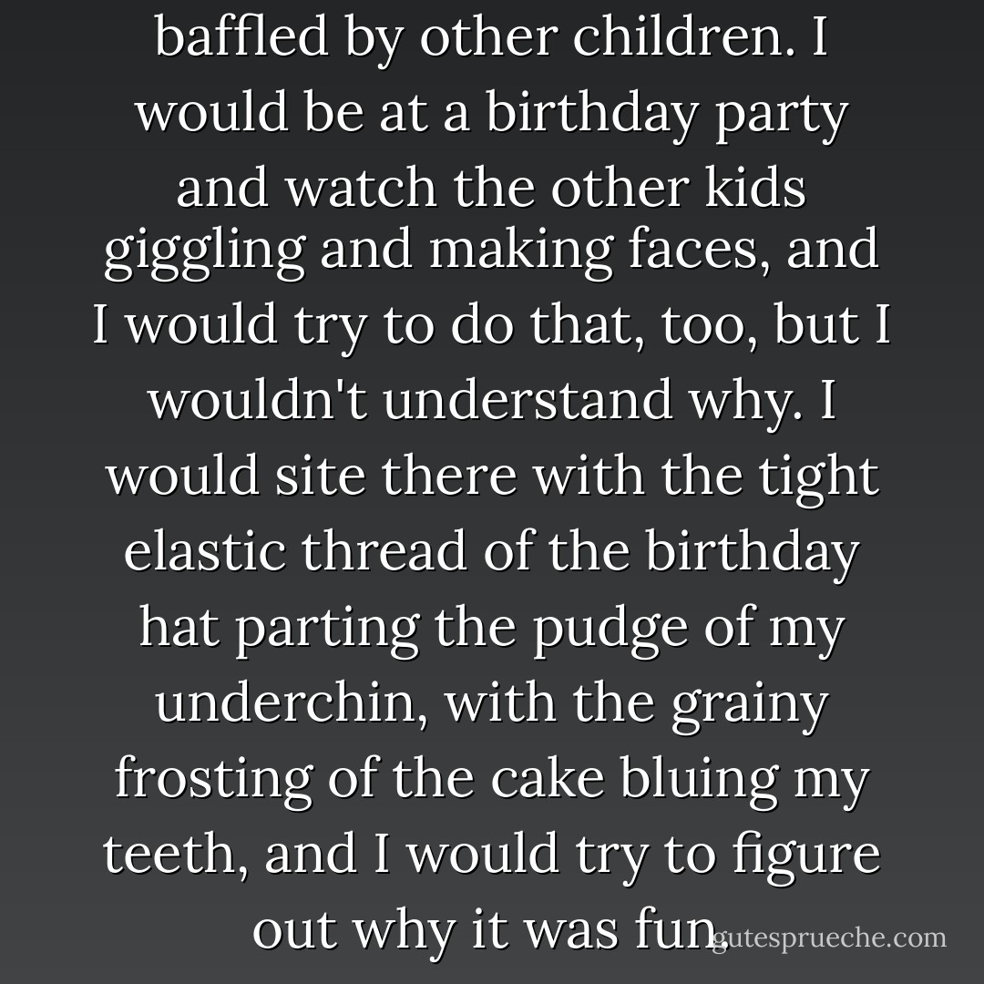 I remember always being baffled by other children. I would be at a birthday party and watch the other kids giggling and making faces, and I would try to do that, too, but I wouldn't understand <i>why</i>. I would site there with the tight elastic thread of the birthday hat parting the pudge of my underchin, with the grainy frosting of the cake bluing my teeth, and I would try to figure out why it was fun. - Gillian Flynn