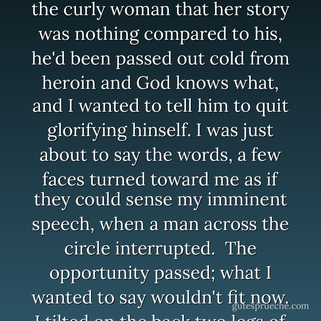 Each person in the group said something except for me. My silence became noticed. About halfway through the meeting I started to think, I've got to talk. Today, I've got to talk. Fear racked me so bad that sweat ran down my sides. I thought, After the curly-haired woman stops talking I'll raise my hand. A man with a cocky smile told the curly woman that her story was nothing compared to his, he'd been passed out cold from heroin and God knows what, and I wanted to tell him to quit glorifying hinself. I was just about to say the words, a few faces turned toward me as if they could sense my imminent speech, when a man across the circle interrupted.<br /><br />The opportunity passed; what I wanted to say wouldn't fit now. I tilted on the back two legs of the chair and waited for my desire to speak and be noticed and be part of the group to travel back through my nervous system. Up the synapses condemnation rushed: Why couldn't I spit something out like a normal person? - Daphne Scholinski