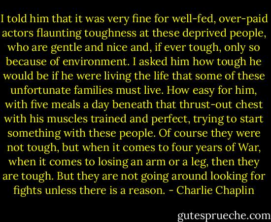 I told him that it was very fine for well-fed, over-paid actors flaunting toughness at these deprived people, who are gentle and nice and, if ever tough, only so because of environment. I asked him how tough he would be if he were living the life that some of these unfortunate families must live. How easy for him, with five meals a day beneath that thrust-out chest with his muscles trained and perfect, trying to start something with these people. Of course they were not tough, but when it comes to four years of War, when it comes to losing an arm or a leg, then they are tough. But they are not going around looking for fights unless there is a reason. - Charlie Chaplin