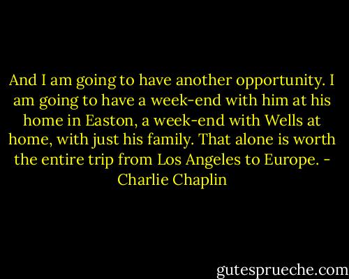 And I am going to have another opportunity. I am going to have a week-end with him at his home in Easton, a week-end with Wells at home, with just his family. That alone is worth the entire trip from Los Angeles to Europe. - Charlie Chaplin