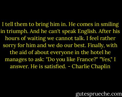 I tell them to bring him in. He comes in smiling in triumph. And he can't speak English. After his hours of waiting we cannot talk. I feel rather sorry for him and we do our best. Finally, with the aid of about everyone in the hotel he manages to ask: "Do you like France?" "Yes," I answer. He is satisfied. - Charlie Chaplin