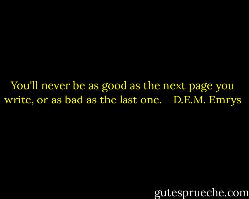 You'll never be as good as the next page you write, or as bad as the last one. - D.E.M. Emrys