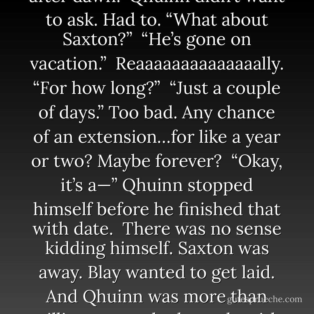 I want to be with you, too,” he said. <br />“I’ll come to your room after dawn.”<br />Qhuinn didn’t want to ask. Had to. “What about Saxton?” <br />“He’s gone on vacation.” <br />Reaaaaaaaaaaaaaally. “For how long?” <br />“Just a couple of days.” Too bad. Any chance of an extension…for like a year or two? Maybe forever? <br />“Okay, it’s a—” Qhuinn stopped himself before he finished that with date. <br />There was no sense kidding himself. Saxton was away. Blay wanted to get laid. And Qhuinn was more than willing to supply the male with what he wanted. - J.R. Ward