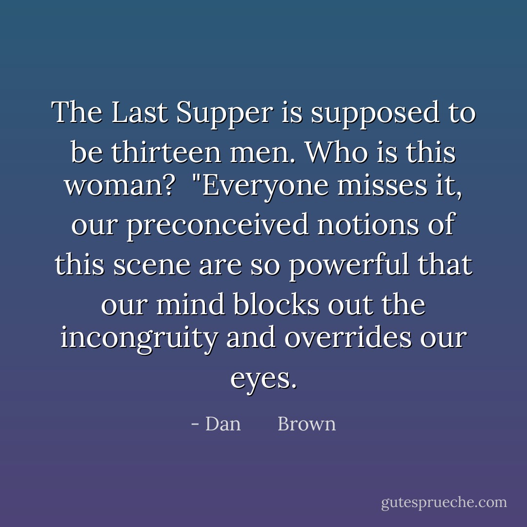 The Last Supper is supposed to be thirteen men. Who is this woman?<br /><br />"Everyone misses it, our preconceived notions of this scene are so powerful that our mind blocks out the incongruity and overrides our eyes. - Dan       Brown