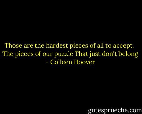 Those are the hardest pieces of all to accept. <br />The pieces of our puzzle<br />That just don't belong - Colleen Hoover