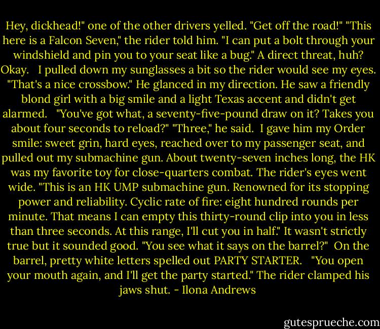Hey, dickhead!" one of the other drivers yelled. "Get off the road!"<br />"This here is a Falcon Seven," the rider told him. "I can put a bolt through your windshield and pin you to your seat like a bug."<br />A direct threat, huh? Okay. <br /><br />I pulled down my sunglasses a bit so the rider would see my eyes. "That's a nice crossbow."<br />He glanced in my direction. He saw a friendly blond girl with a big smile and a light Texas accent and didn't get alarmed. <br /><br />"You've got what, a seventy-five-pound draw on it? Takes you about four seconds to reload?"<br />"Three," he said.<br /><br />I gave him my Order smile: sweet grin, hard eyes, reached over to my passenger seat, and pulled out my submachine gun. About twenty-seven inches long, the HK was my favorite toy for close-quarters combat. The rider's eyes went wide.<br />"This is an HK UMP submachine gun. Renowned for its stopping power and reliability. Cyclic rate of fire: eight hundred rounds per minute. That means I can empty this thirty-round clip into you in less than three seconds. At this range, I'll cut you in half." It wasn't strictly true but it sounded good. "You see what it says on the barrel?"<br /><br />On the barrel, pretty white letters spelled out PARTY STARTER. <br /><br />"You open your mouth again, and I'll get the party started."<br />The rider clamped his jaws shut. - Ilona Andrews