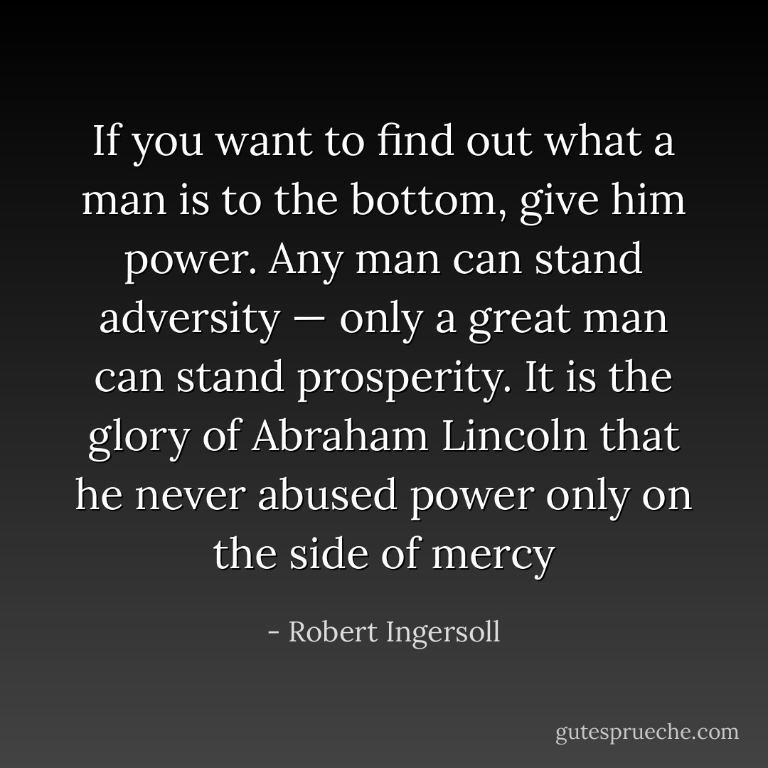 If you want to find out what a man is to the bottom, give him power. Any man can stand adversity — only a great man can stand prosperity. It is the glory of Abraham Lincoln that he never abused power only on the side of mercy - Robert Ingersoll
