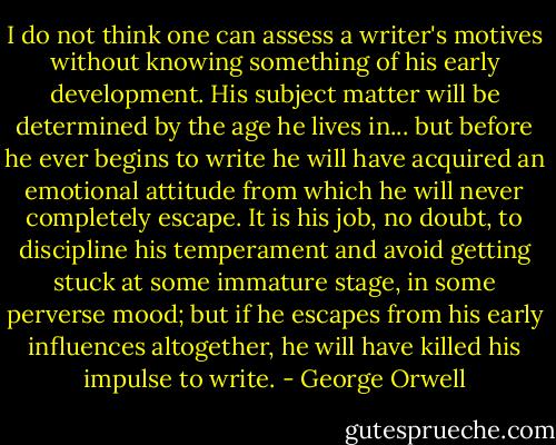 I do not think one can assess a writer's motives without knowing something of his early development. His subject matter will be determined by the age he lives in... but before he ever begins to write he will have acquired an emotional attitude from which he will never completely escape. It is his job, no doubt, to discipline his temperament and avoid getting stuck at some immature stage, in some perverse mood; but if he escapes from his early influences altogether, he will have killed his impulse to write. - George Orwell