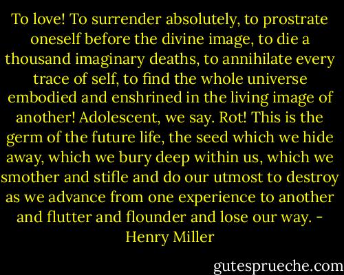 To love! To surrender absolutely, to prostrate oneself before the divine image, to die a thousand imaginary deaths, to annihilate every trace of self, to find the whole universe embodied and enshrined in the living image of another! Adolescent, we say. Rot! This is the germ of the future life, the seed which we hide away, which we bury deep within us, which we smother and stifle and do our utmost to destroy as we advance from one experience to another and flutter and flounder and lose our way. - Henry Miller
