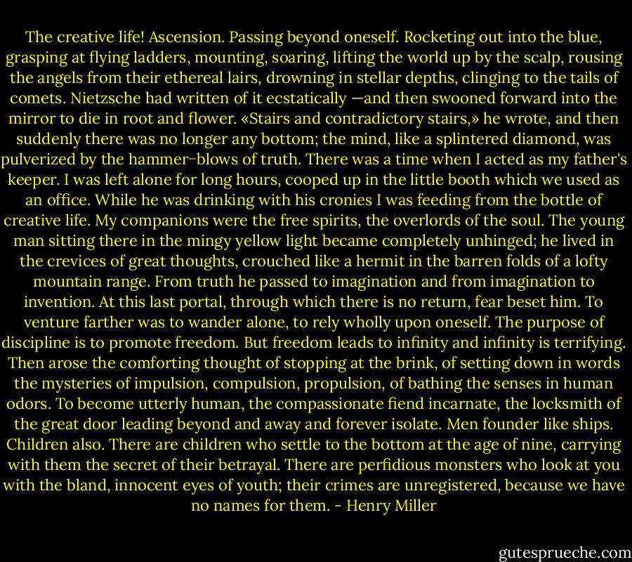The creative life! Ascension. Passing beyond oneself. Rocketing out into the blue, grasping at flying ladders, mounting, soaring, lifting the world up by the scalp, rousing the angels from their ethereal lairs, drowning in stellar depths, clinging to the tails of comets. Nietzsche had written of it ecstatically —and then swooned forward into the mirror to die in root and flower. «Stairs and contradictory stairs,» he wrote, and then suddenly there was no longer any bottom; the mind, like a splintered diamond, was pulverized by the hammer−blows of truth. There was a time when I acted as my father's keeper. I was left alone for long hours, cooped up in the little booth which we used as an office. While he was drinking with his cronies I was feeding from the bottle of creative life. My companions were the free spirits, the overlords of the soul. The young man sitting there in the mingy yellow light became completely unhinged; he lived in the crevices of great thoughts, crouched like a hermit in the barren folds of a lofty mountain range. From truth he passed to imagination and from imagination to invention. At this last portal, through which there is no return, fear beset him. To venture farther was to wander alone, to rely wholly upon oneself. The purpose of discipline is to promote freedom. But freedom leads to infinity and infinity is terrifying. Then arose the comforting thought of stopping at the brink, of setting down in words the mysteries of impulsion, compulsion, propulsion, of bathing the senses in human odors. To become utterly human, the compassionate fiend incarnate, the locksmith of the great door leading beyond and away and forever isolate.<br />Men founder like ships. Children also. There are children who settle to the bottom at the age of nine, carrying with them the secret of their betrayal. There are perfidious monsters who look at you with the bland, innocent eyes of youth; their crimes are unregistered, because we have no names for them. - Henry Miller