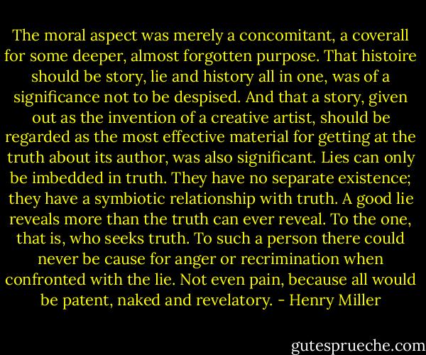 The moral aspect was merely a concomitant, a coverall for some deeper, almost forgotten purpose. That histoire should be story, lie and history all in one, was of a significance not to be despised. And that a story, given out as the invention of a creative artist, should be regarded as the most effective material for getting at the truth about its author, was also significant. Lies can only be imbedded in truth. They have no separate existence; they have a symbiotic relationship with truth. A good lie reveals more than the truth can ever reveal. To the one, that is, who seeks truth. To such a person there could never be cause for anger or recrimination when confronted with the lie. Not even pain, because all would be patent, naked and revelatory. - Henry Miller