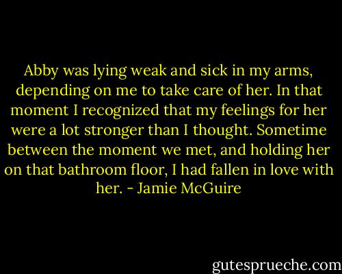 Abby was lying weak and sick in my arms, depending on me to take care of her. In that moment I recognized that my feelings for her were a lot stronger than I thought. Sometime between the moment we met, and holding her on that bathroom floor, I had fallen in love with her. - Jamie McGuire