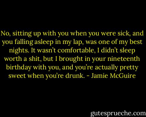 No, sitting up with you when you were sick, and you falling asleep in my lap, was one of my best nights. It wasn’t comfortable, I didn’t sleep worth a shit, but I brought in your nineteenth birthday with you, and you’re actually pretty sweet when you’re drunk. - Jamie McGuire