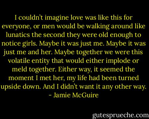 I couldn’t imagine love was like this for everyone, or men would be walking around like lunatics the second they were old enough to notice girls.<br />Maybe it was just me. Maybe it was just me and her. Maybe together we were this volatile entity that would either implode or meld together. Either way, it seemed the moment I met her, my life had<br />been turned upside down. And I didn’t want it any other way. - Jamie McGuire