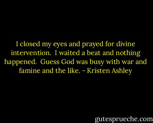 I closed my eyes and prayed for divine intervention.<br /><br />I waited a beat and nothing happened.<br /><br />Guess God was busy with war and famine and the like. - Kristen Ashley