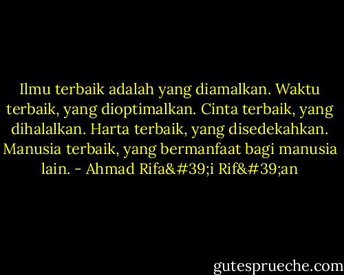 Ilmu terbaik adalah yang diamalkan. Waktu terbaik, yang dioptimalkan. Cinta terbaik, yang dihalalkan. Harta terbaik, yang disedekahkan. Manusia terbaik, yang bermanfaat bagi manusia lain. - Ahmad Rifa'i Rif'an