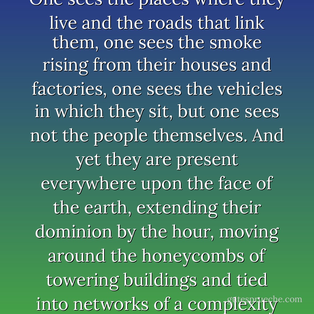 I watched the shadow of our plane hastening below us across hedges and fences, rows of poplars and canals … Nowhere, however, was a single human being to be seen. No matter whether one is flying over Newfoundland or the sea of lights that stretches from Boston to Philadelphia after nightfall, over the Arabian deserts which gleam like mother-of-pearl, over the Ruhr or the city of Frankfurt, it is as though there were no people, only the things they have made and in which they are hiding. One sees the places where they live and the roads that link them, one sees the smoke rising from their houses and factories, one sees the vehicles in which they sit, but one sees not the people themselves. And yet they are present everywhere upon the face of the earth, extending their dominion by the hour, moving around the honeycombs of towering buildings and tied into networks of a complexity that goes far beyond the power of any one individual to imagine, from the thousands of hoists and winches that once worked the South African diamond mines to the floors of today's stock and commodity exchanges, through which the global tides of information flow without cease. If we view ourselves from a great height, it is frightening to realize how little we know about our species, our purpose and our end, I thought, as we crossed the coastline and flew out over the jelly-green sea. - W.G. Sebald