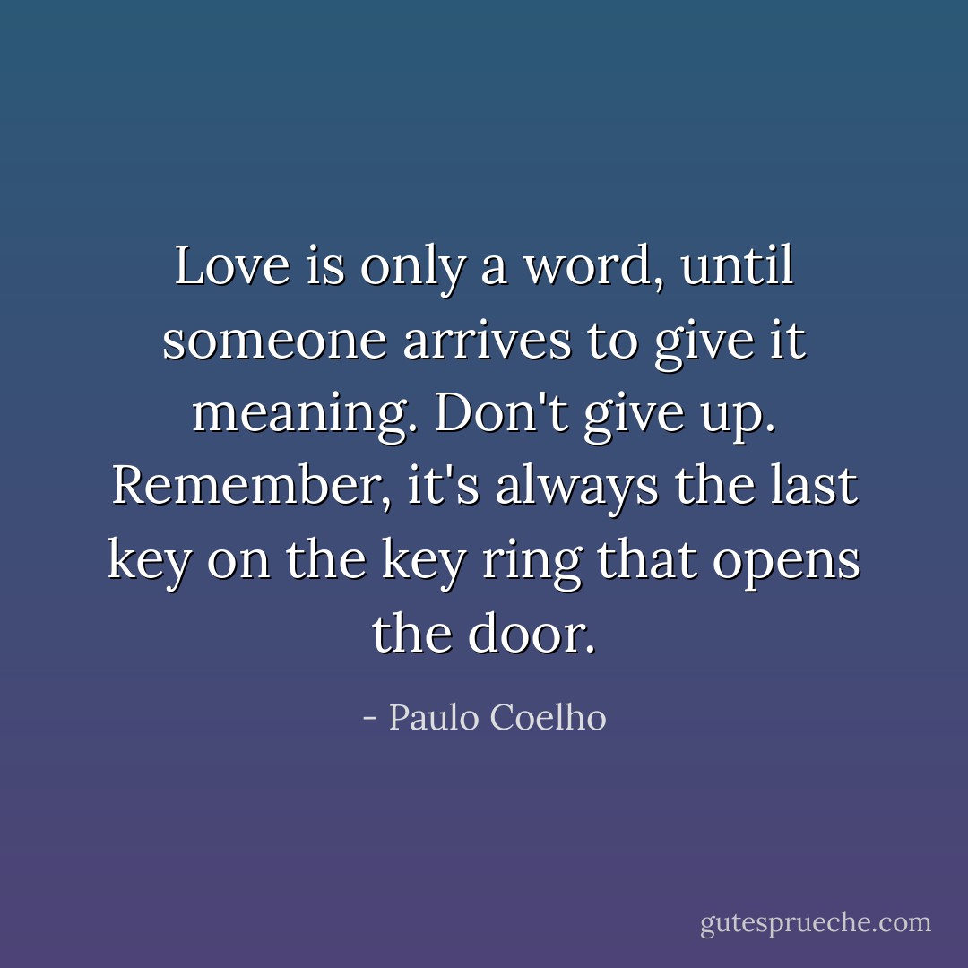 Love is only a word, until someone arrives to give it meaning.<br />Don't give up. Remember, it's always the last key on the key ring that opens the door. - Paulo Coelho