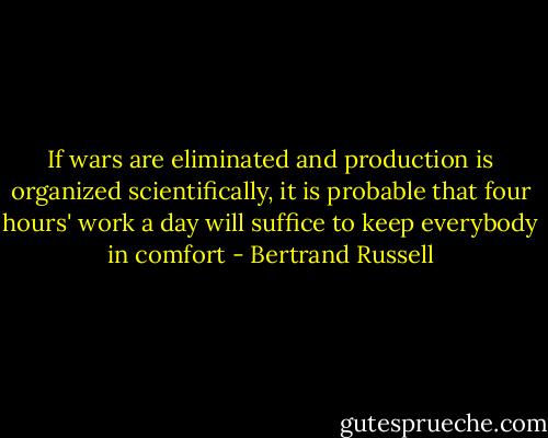 If wars are eliminated and production is organized scientifically, it is probable that four hours' work a day will suffice to keep everybody in comfort - Bertrand Russell