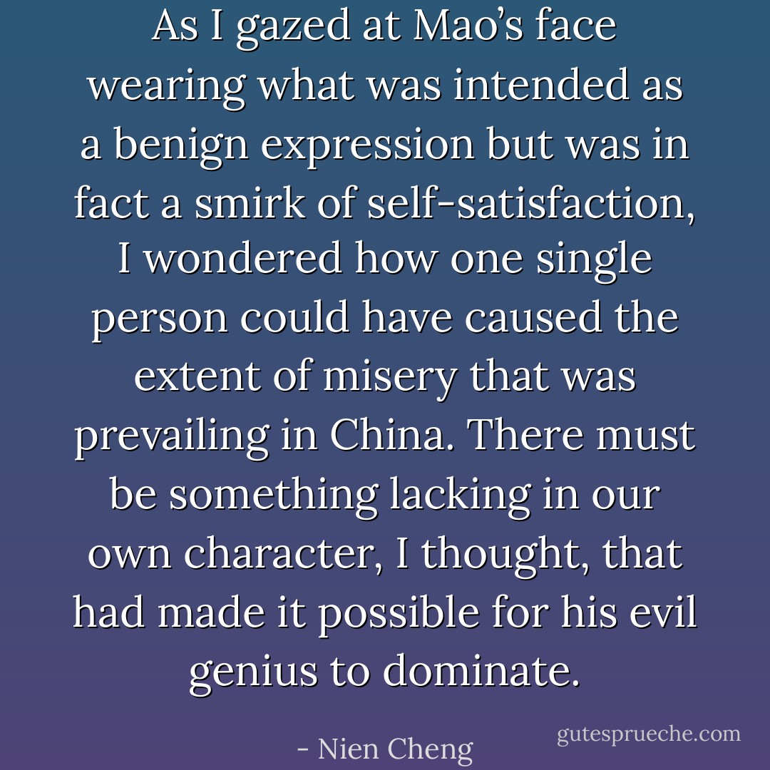 As I gazed at Mao’s face wearing what was intended as a benign expression but was in fact a smirk of self-satisfaction, I wondered how one single person could have caused the extent of misery that was prevailing in China. There must be something lacking in our own character, I thought, that had made it possible for his evil genius to dominate. - Nien Cheng