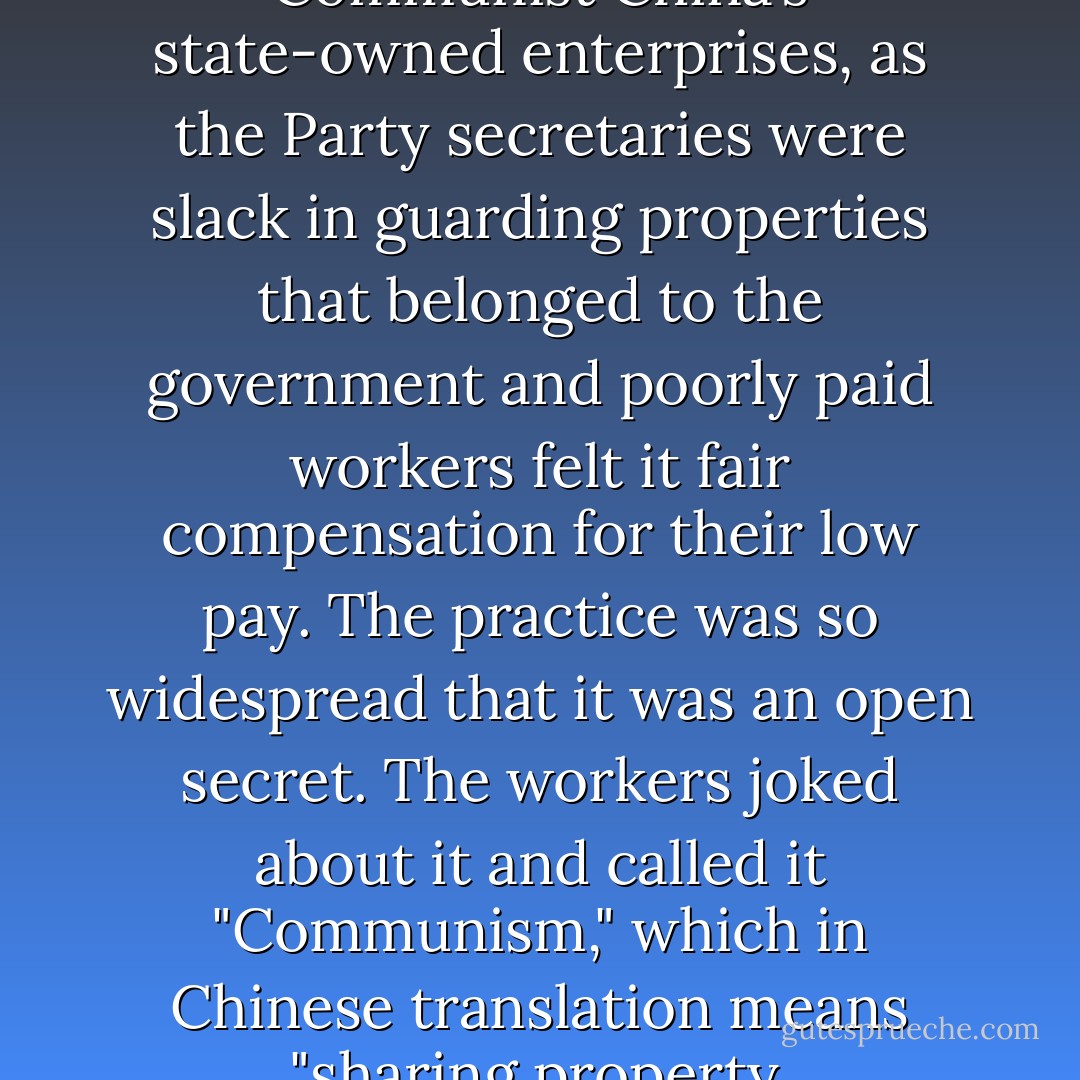 Pilfering was common in Communist China’s state-owned enterprises, as the Party secretaries were slack in guarding properties that belonged to the government and poorly paid workers felt it fair compensation for their low pay. The practice was so widespread that it was an open secret. The workers joked about it and called it "Communism," which in Chinese translation means "sharing property. - Nien Cheng