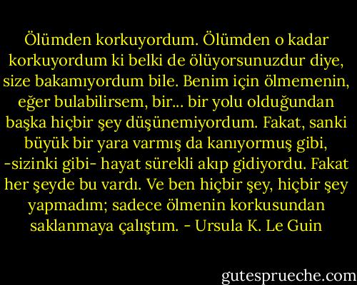 Ölümden korkuyordum. Ölümden o kadar korkuyordum ki belki de ölüyorsunuzdur diye, size bakamıyordum bile. Benim için ölmemenin, eğer bulabilirsem, bir... bir yolu olduğundan başka hiçbir şey düşünemiyordum. Fakat, sanki büyük bir yara varmış da kanıyormuş gibi, -sizinki gibi- hayat sürekli akıp gidiyordu. Fakat her şeyde bu vardı. Ve ben hiçbir şey, hiçbir şey yapmadım; sadece ölmenin korkusundan saklanmaya çalıştım. - Ursula K. Le Guin