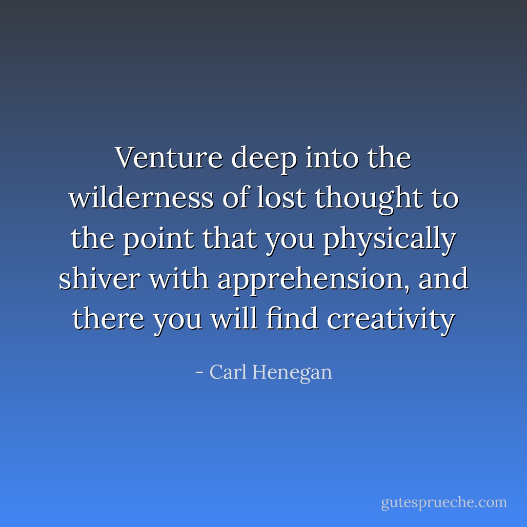 Venture deep into the wilderness of lost thought to the point that you physically shiver with apprehension, and there you will find creativity - Carl Henegan