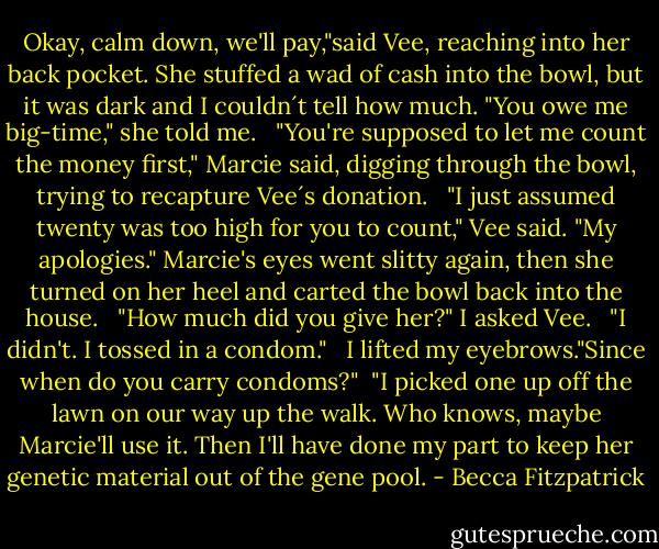 Okay, calm down, we'll pay,"said Vee, reaching into her back pocket. She stuffed a wad of cash into the bowl, but it was dark and I couldn´t tell how much. "You owe me big-time," she told me. <br /><br />"You're supposed to let me count the money first," Marcie said, digging through the bowl, trying to recapture Vee´s donation.<br /> <br />"I just assumed twenty was too high for you to count," Vee said. "My apologies." Marcie's eyes went slitty again, then she turned on her heel and carted the bowl back into the house. <br /><br />"How much did you give her?" I asked Vee. <br /><br />"I didn't. I tossed in a condom." <br /><br />I lifted my eyebrows."Since when do you carry condoms?"<br /><br />"I picked one up off the lawn on our way up the walk. Who knows, maybe Marcie'll use it. Then I'll have done my part to keep her genetic material out of the gene pool. - Becca Fitzpatrick