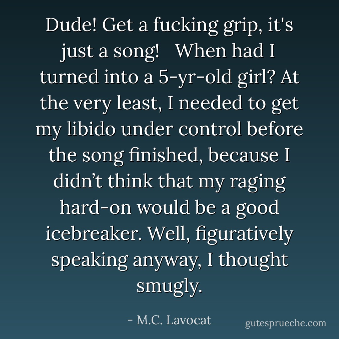 <i>Dude! Get a fucking grip, it's just a song!</i><br /> <br />When had I turned into a 5-yr-old girl? At the very least, I needed to get my libido under control before the song finished, because I didn’t think that my raging hard-on would be a good icebreaker. <i>Well, figuratively speaking anyway,</i> I thought smugly. - M.C. Lavocat