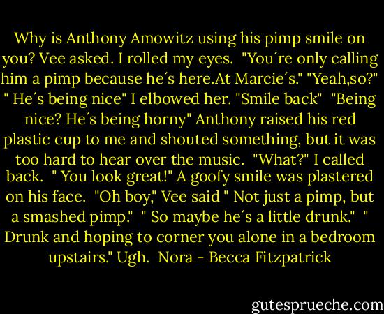 Why is Anthony Amowitz using his pimp smile on you? Vee asked. I rolled my eyes. <br />"You´re only calling him a pimp because he´s here.At Marcie´s."<br />"Yeah,so?"<br />" He´s being nice" I elbowed her. "Smile back" <br />"Being nice? He´s being horny"<br />Anthony raised his red plastic cup to me and shouted something, but it was too hard to hear over the music. <br />"What?" I called back. <br />" You look great!" A goofy smile was plastered on his face. <br />"Oh boy," Vee said " Not just a pimp, but a smashed pimp." <br />" So maybe he´s a little drunk." <br />" Drunk and hoping to corner you alone in a bedroom upstairs."<br />Ugh.<br /><br />Nora - Becca Fitzpatrick