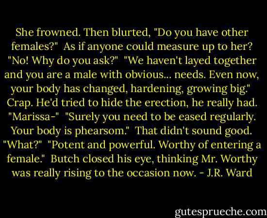 She frowned. Then blurted, "Do you have other females?"<br /><br />As if anyone could measure up to her? "No! Why do you ask?"<br /><br />"We haven't layed together and you are a male with obvious... needs. Even now, your body has changed, hardening, growing big."<br /><br />Crap. He'd tried to hide the erection, he really had. "Marissa-"<br /><br />"Surely you need to be eased regularly. Your body is phearsom."<br /><br />That didn't sound good. "What?"<br /><br />"Potent and powerful. Worthy of entering a female."<br /><br />Butch closed his eye, thinking Mr. Worthy was really rising to the occasion now. - J.R. Ward