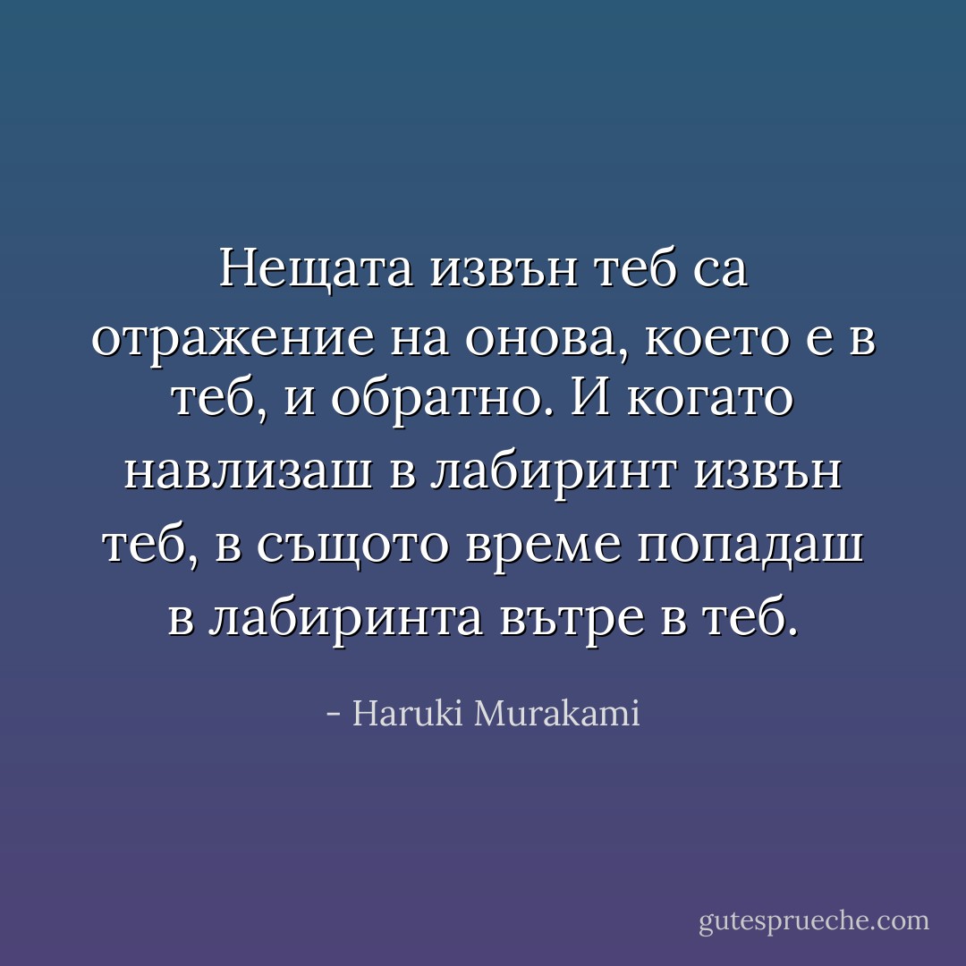 Нещата извън теб са отражение на онова, което е в теб, и обратно. И когато навлизаш в лабиринт извън теб, в същото време попадаш в лабиринта вътре в теб. - Haruki Murakami