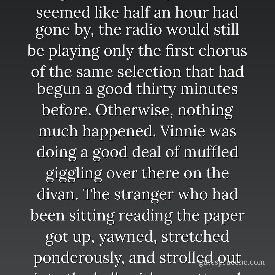 Evans turned away, did something with his left eyelid for the benefit of the other two. "It's got him," he smirked. "He's tuned-in from now on."<br /><br />Time started to slow up and act crazy. Minutes took much longer to pass than they had before. It was hard for him to adjust himself to the new ratio, he got all balled-up. When it seemed like half an hour had gone by, the radio would still be playing only the first chorus of the same selection that had begun a good thirty minutes before. Otherwise, nothing much happened. Vinnie was doing a good deal of muffled giggling over there on the divan. The stranger who had been sitting reading the paper got up, yawned, stretched ponderously, and strolled out into the hall, with a muttered "Happy landing!" by way of leave-taking. He didn't come back again any more.<br /><br />Turner looked down one time and a quarter of an inch of charred paper was all that was left between his fingers. Then the next time he looked there was a full length cigarette again. - Cornell Woolrich
