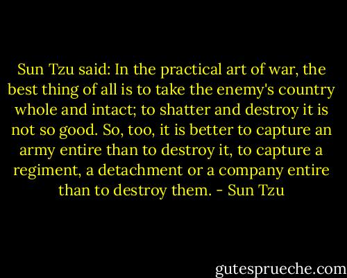 Sun Tzu said: In the practical art of war, the best thing of all is to take the enemy's country whole and intact; to shatter and destroy it is not so good. So, too, it is better to capture an army entire than to destroy it, to capture a regiment, a detachment or a company entire than to destroy them. - Sun Tzu