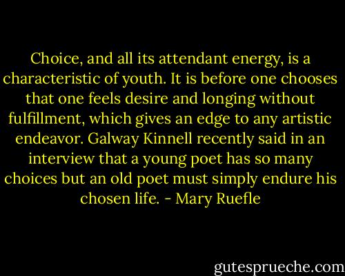 Choice, and all its attendant energy, is a characteristic of youth. It is before one chooses that one feels desire and longing without fulfillment, which gives an edge to any artistic endeavor. Galway Kinnell recently said in an interview that a young poet has so many choices but an old poet must simply endure his chosen life. - Mary Ruefle