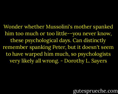 Wonder whether Mussolini's mother spanked him too much or too little--you never know, these psychological days. Can distinctly remember spanking Peter, but it doesn't seem to have warped him much, so psychologists very likely all wrong. - Dorothy L. Sayers