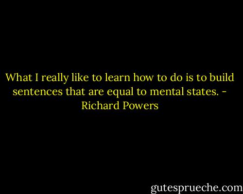 What I really like to learn how to do is to build sentences that are equal to mental states. - Richard Powers