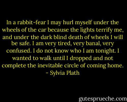 In a rabbit-fear I may hurl myself under the wheels of the car because the lights terrify me, and under the dark blind death of wheels I will be safe. I am very tired, very banal, very confused. I do not know who I am tonight. I wanted to walk until I dropped and not complete the inevitable circle of coming home. - Sylvia Plath