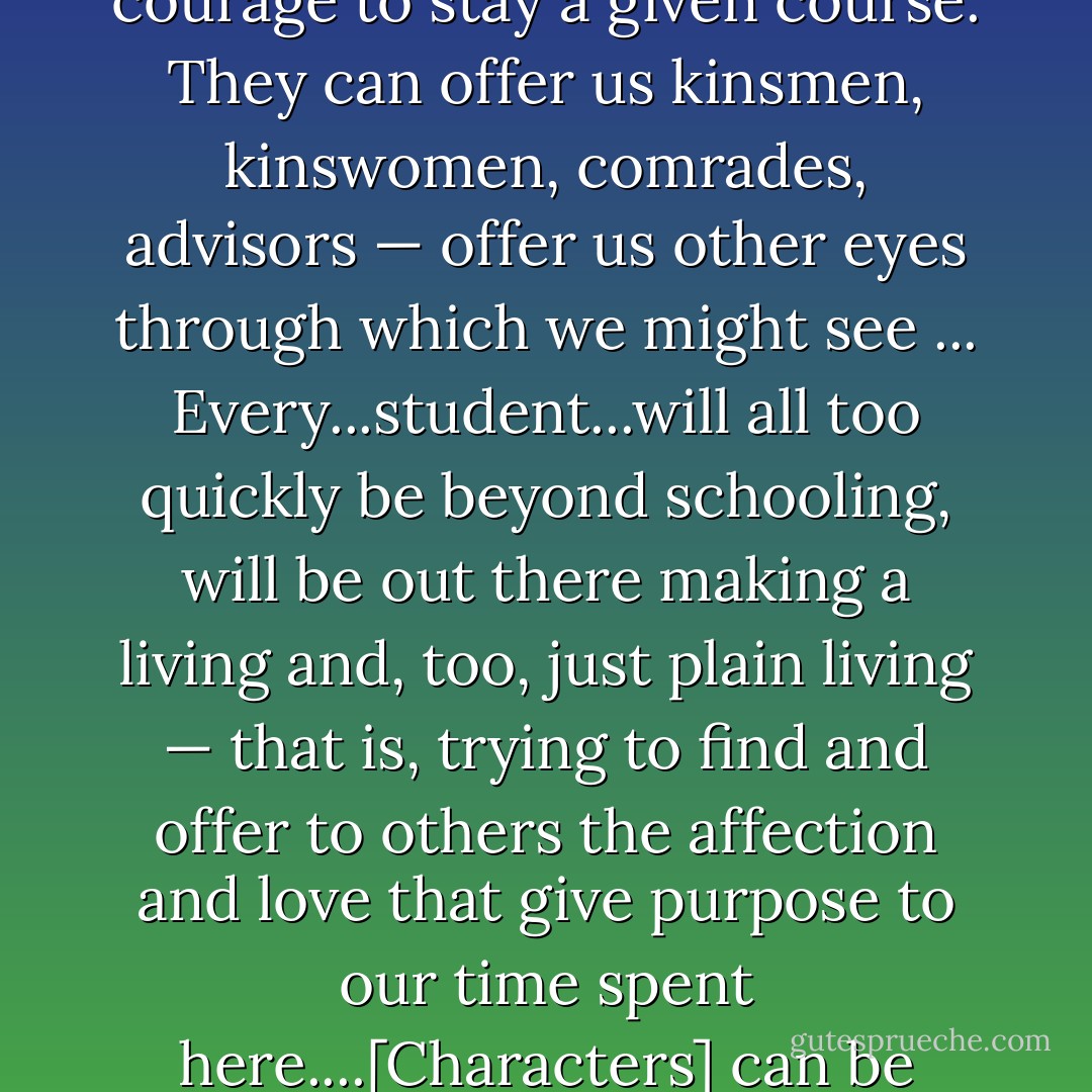 Novels and stories are renderings of life; they cannot only keep us company, but admonish us, point us in new directions, or give us the courage to stay a given course. They can offer us kinsmen, kinswomen, comrades, advisors — offer us other eyes through which we might see ... Every...student...will all too quickly be beyond schooling, will be out there making a living and, too, just plain living — that is, trying to find and offer to others the affection and love that give purpose to our time spent here....[Characters] can be cautionary figures...who give us pause and help us in the private moments when we try to find our own bearings - Robert Coles