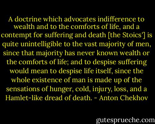 A doctrine which advocates indifference to wealth and to the comforts of life, and a contempt for suffering and death [the Stoics'] is quite unintelligible to the vast majority of men, since that majority has never known wealth or the comforts of life; and to despise suffering would mean to despise life itself, since the whole existence of man is made up of the sensations of hunger, cold, injury, loss, and a Hamlet-like dread of death. - Anton Chekhov