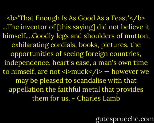 <b>'That Enough Is As Good As a Feast'</b><br />...The inventor of [this saying] did not believe it himself....Goodly legs and shoulders of mutton, exhilarating cordials, books, pictures, the opportunities of seeing foreign countries, independence, heart's ease, a man's own time to himself, are not <i>muck</i> — however we may be pleased to scandalise with that appellation the faithful metal that provides them for us. - Charles Lamb