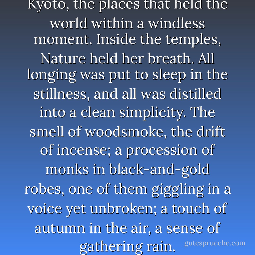 I loved the quiet places in Kyoto, the places that held the world within a windless moment. Inside the temples, Nature held her breath. All longing was put to sleep in the stillness, and all was distilled into a clean simplicity.<br />The smell of woodsmoke, the drift of incense; a procession of monks in black-and-gold robes, one of them giggling in a voice yet unbroken; a touch of autumn in the air, a sense of gathering rain. - Pico Iyer