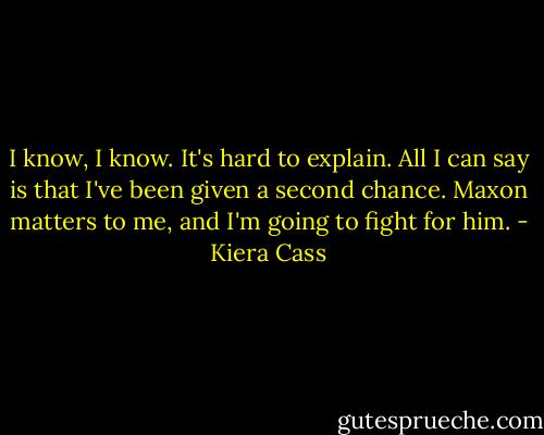 I know, I know. It's hard to explain. All I can say is that I've been given a second chance. Maxon matters to me, and I'm going to fight for him. - Kiera Cass