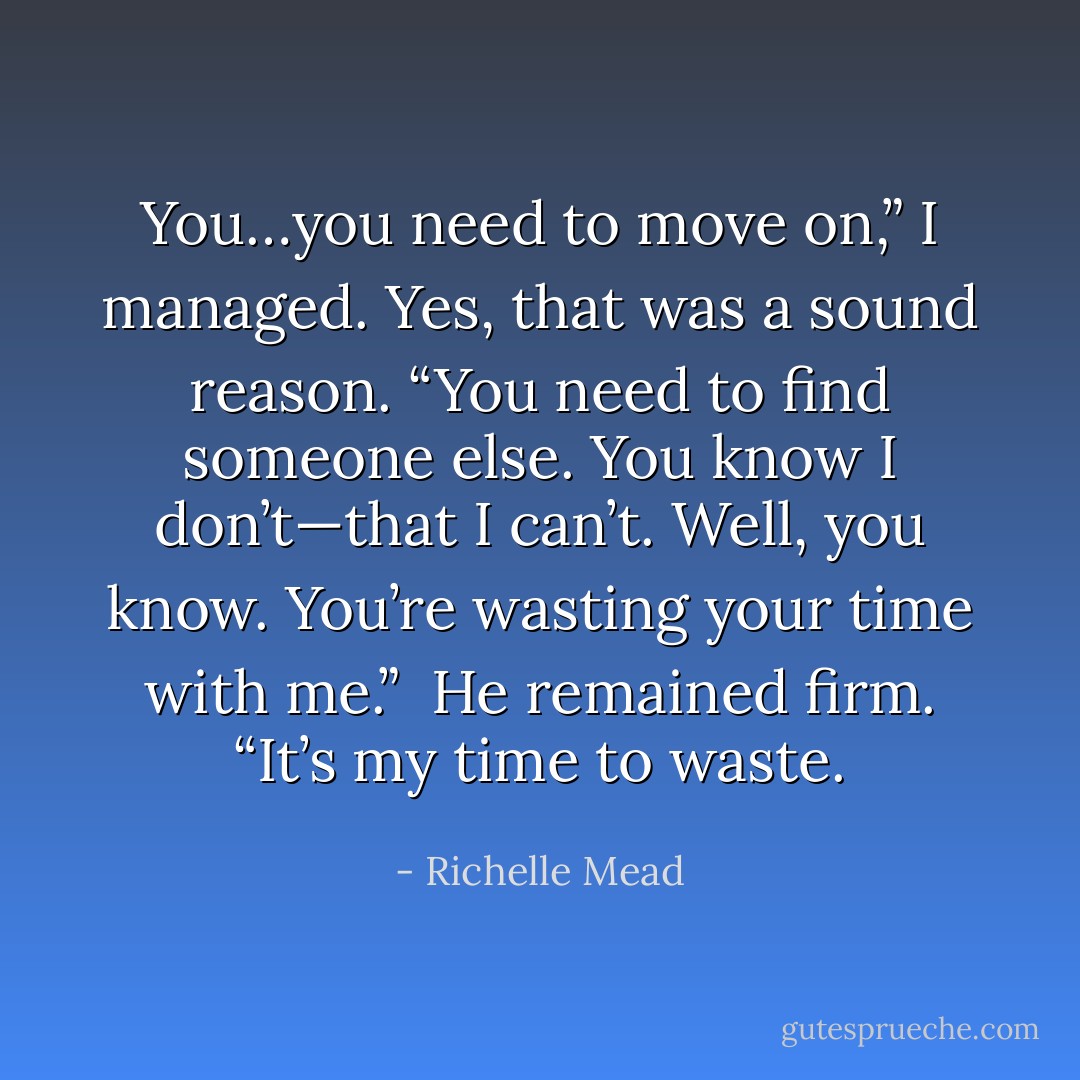 You…you need to move on,” I managed. Yes, that was a sound reason. “You need to find someone else. You know I don’t—that I can’t. Well, you know. You’re wasting your time with me.”<br /><br />He remained firm. “It’s my time to waste. - Richelle Mead