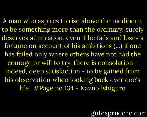 A man who aspires to rise above the mediocre, to be something more than the ordinary, surely deserves admiration, even if he fails and loses a fortune on account of his ambitions<br />(...)<br />if one has failed only where others have not had the courage or will to try, there is consolation - indeed, deep satisfaction - to be gained from his observation when looking back over one's life.<br /><br />#Page no.134 - Kazuo Ishiguro