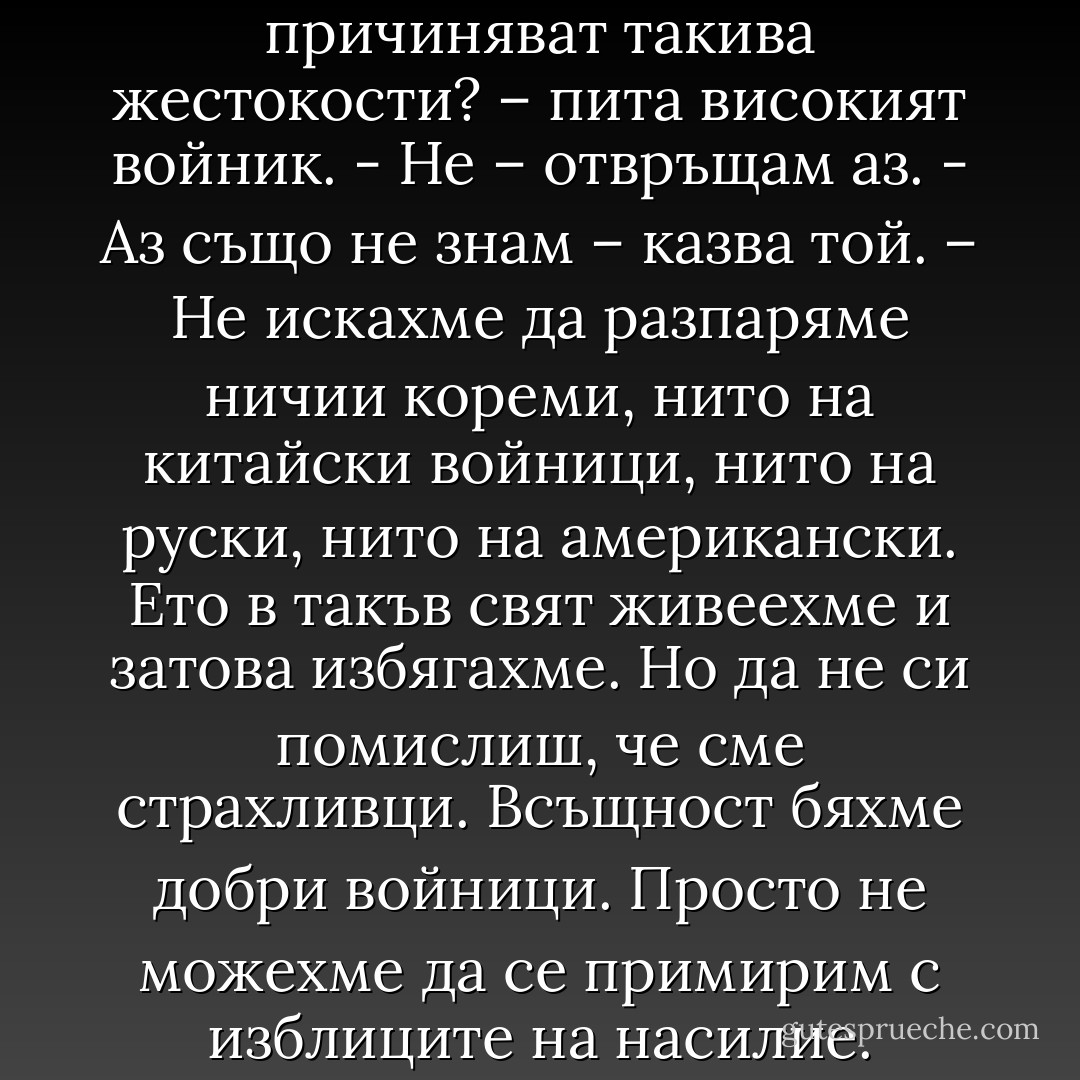 Знаеш ли защо хората си причиняват такива жестокости? – пита високият войник.<br />- Не – отвръщам аз.<br />- Аз също не знам – казва той. – Не искахме да разпаряме ничии кореми, нито на китайски войници, нито на руски, нито на американски. Ето в такъв свят живеехме и затова избягахме. Но да не си помислиш, че сме страхливци. Всъщност бяхме добри войници. Просто не можехме да се примирим с изблиците на насилие. - Haruki Murakami